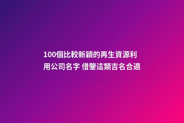 100個比較新穎的再生資源利用公司名字 借鑒這類吉名合適